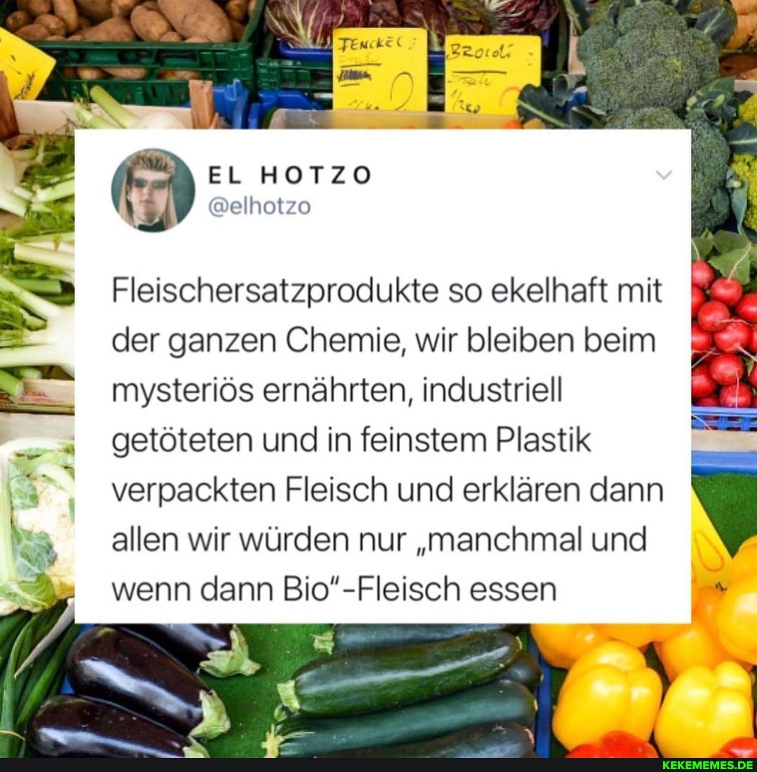 EL HOTZO
@elhotzo
Fleischersatzprodukte so ekelhaft mit der ganzen Chemie, wir bleiben beim mysteriös ernährten, industriell
I getöteten und in feinstem Plastik verpackten Fleisch und erklären dann allen wir würden nur "manchmal und
wenn dann Bio'-Fleisch essen