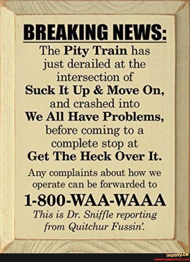 BREAKING NEWS:
The Pity Train has just derailed at the I intersection of
Suck It Up & Move On, and crashed into
We All Have Problems, before coming to a complete stop at
Get The Heck Over It.
Any complaints about how we operate can be forwarded to
1-800-WAA-WAAA This is Dr. Sniffle reporting from Quitchur Fussin'.