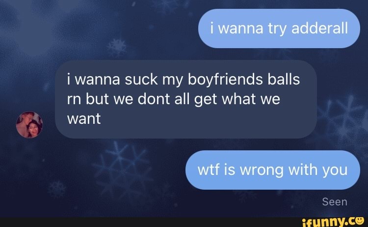 i wanna try adderall
i wanna suck my boyfriends balls rn but we dont all get what we
want
wif is wrong with you
Seen