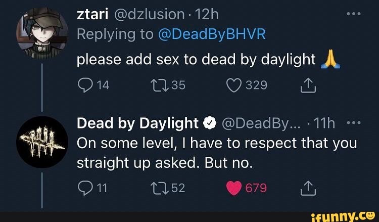 ztari @dzlusion-12h
Replying to @DeadByBHVR
please add sex to dead by daylight
329
Dead by Daylight @ @DeadBy...
On some level, I have to respect that you straight up asked. But no.
On 679