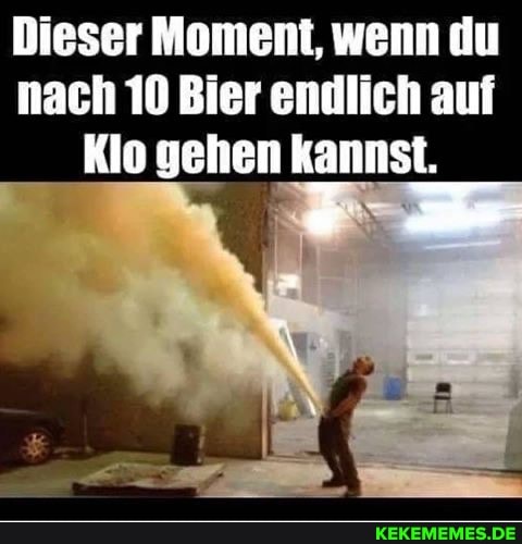 Dieser Moment, wenn du nach 10 Bier endlich auf
Klo gehen kannst.