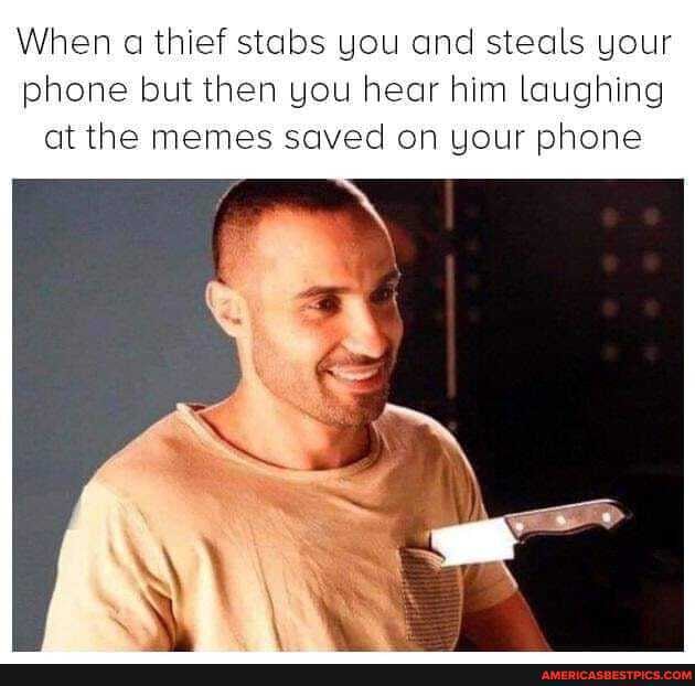 When ca thief stabs you and steals your phone but then you hear him laughing at the memes saved on your phone