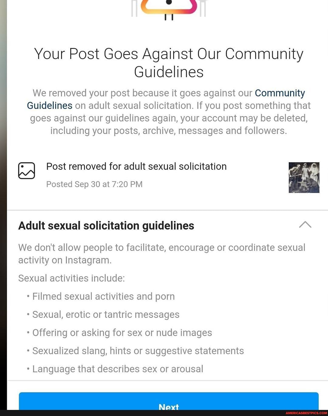 Your Post Goes Against Our Community
Guidelines
We removed your post because it goes against our Community
Guidelines on adult sexual solicitation. If you post something that goes against our guidelines again, your account may be deleted, including your posts, archive, messages and followers.
Post removed for adult sexual solicitation
Posted Sep 30 at PM
Adult sexual solicitation guidelines
We don't allow people to facilitate, encourage or coordinate sexual activity on Instagram.
Sexual activities include:
Filmed sexual activities and porn
Sexual, erotic or tantric messages
* Offering or asking for sex or nude images
Sexualized slang, hints or suggestive statements
Language that describes sex or arousal