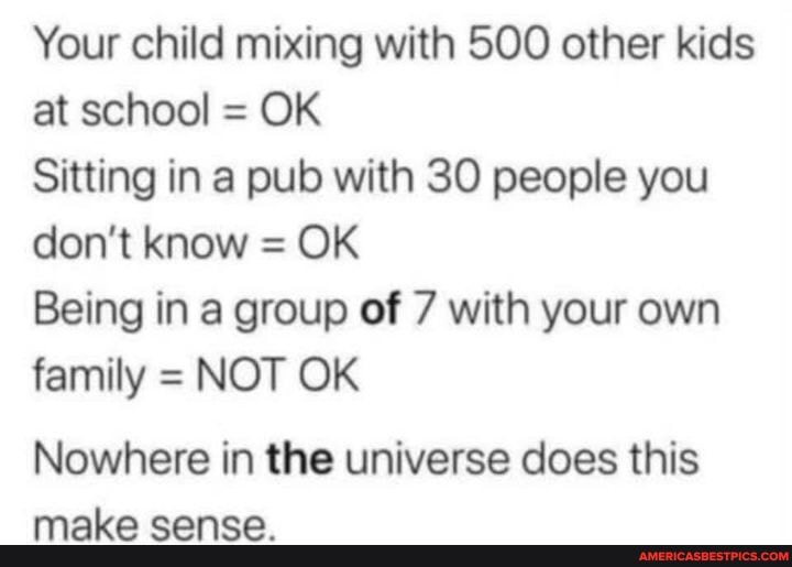 Your child mixing with 500 other kids at school = OK
Sitting in a pub with 30 people you don't know = OK
Being in a group of 7 with your own family = NOT OK
Nowhere in the universe does this
mn micn moomnn