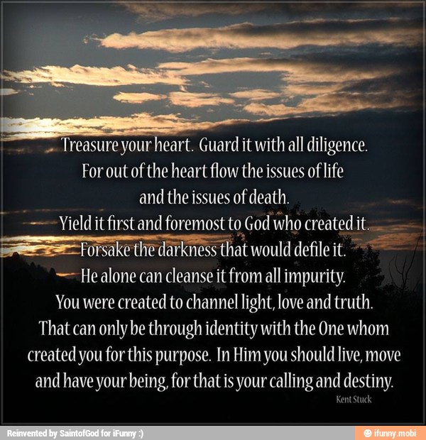 Treasure your heart. Guard it with all diligence.
For out of the heart flow the issues of life
and the issues of death.
---Yieldit first and foremost to God who created it.
=Forsake the darkness that would defile it. Healone can cleanse it from all impurity.
You were created to channel light, love and truth.
That can only be through identity with the One whom
created you for this purpose. In Him you should live, move
and have your being, for that is your calling and destiny.
Kent stuck