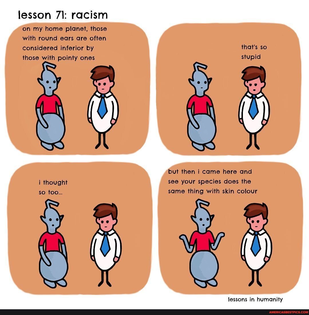 lesson 71: racism
on my home planet, those with round ears are often considered inferior by those with pointy ones
i thought so too...
that's so stupid
but then I came here and see your species does the same thing with skin colour
SS
lessons in humanity