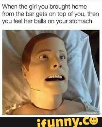 When the girl you brought home from the bar gets on top of you, then you fee! her balls on your stomach