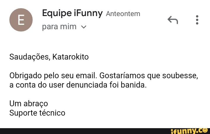 Equipe iFunny anteontem
para mim
Saudações, Katarokito
Obrigado pelo seu email. Gostaríamos que soubesse,
a conta do user denunciada foi banida.
Um abraço
Suporte técnico
