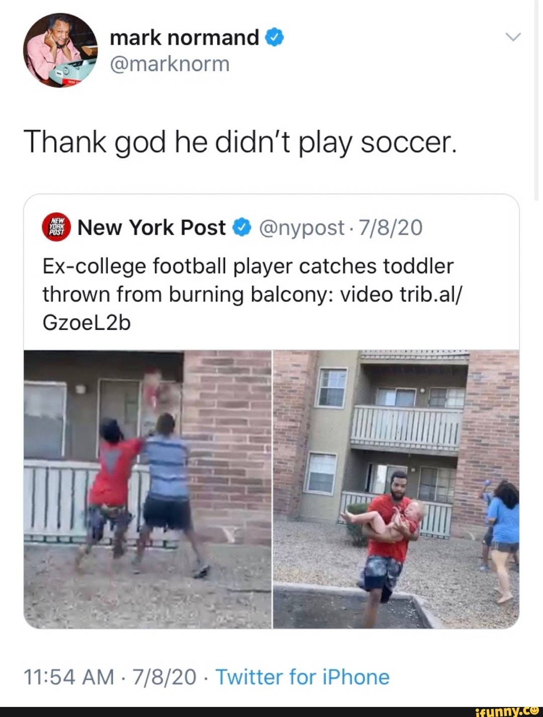 Thank god he didn't play soccer.
Ex-college football player catches toddler
thrown from burning balcony: video trib.al/
11:54 AM
Twitter for iPhone