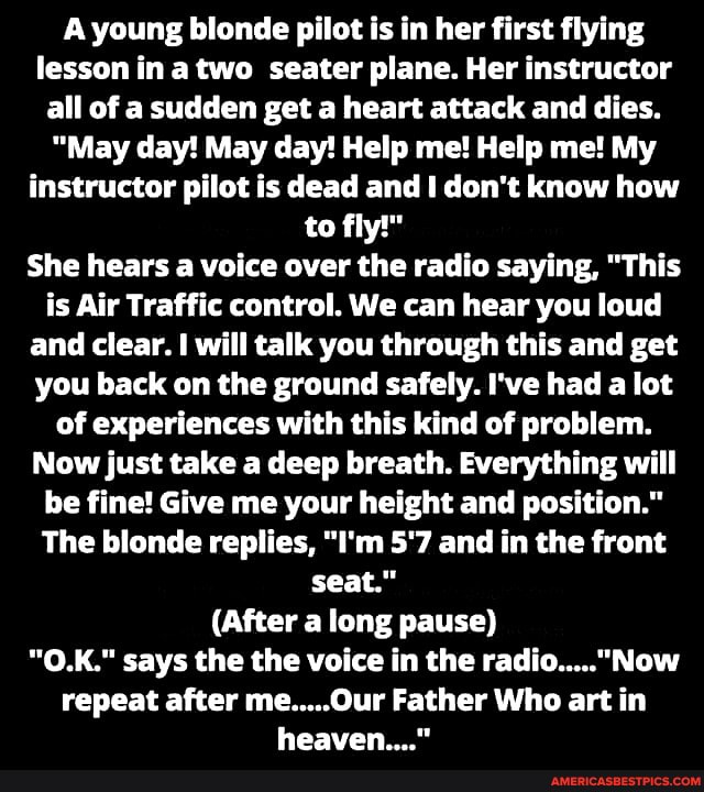 A young blonde pilot is in her first flying lesson in a two seater plane. Her instructor all of a sudden get a heart attack and dies.
"May day! May day! Help me! Help me! My instructor pilot is dead and don't know how to fly!"
She hears a voice over the radio saying, "This is Air Traffic control. We can hear you loud and clear. I will talk you through this and get you back on the ground safely. I've had a lot of experiences with this kind of problem.
Now just take a deep breath. Everything will be fine! Give me your height and position."
The blonde replies, "I'm 5'7 and in the front seat."
(After a long pause)
"O.K." says the the voice in the repeat after me.....0ur Father Who art in heaven "