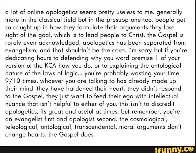 a lot of online apologetics seems pretty useless to me.
generally
more
in the classical field but in the presupp one too. people get
so
caught up in how they formulate their arguments they lose
sight of the goal, which is to lead people to Christ. the Gospel is
rarely even
acknowledged. apologetics has been seperated from
evangelism, and
that shouldn't be the case.
i'm sorry
but if you're
dedicating hours to defending why you
word premise 1 of your
version of the KCA how you
do, or to explaining the ontological
nature of
the laws of logic... you're probably wasting your time.
9/10 times, whoever you are
talking to has already made up
their mind. they have hardened their heart. they didn't respond
to the Gospel, they just want to feed their ego
with intellectual
nuance
that isn't helpful to either of you. this isn't to discredit
apologetics, its great and useful at times, but remember, you're
an
evangelist first and apologist second. the cosmological,
teleological, ontological, transcendental, moral arguments don't
change hearts. the Gospel does.