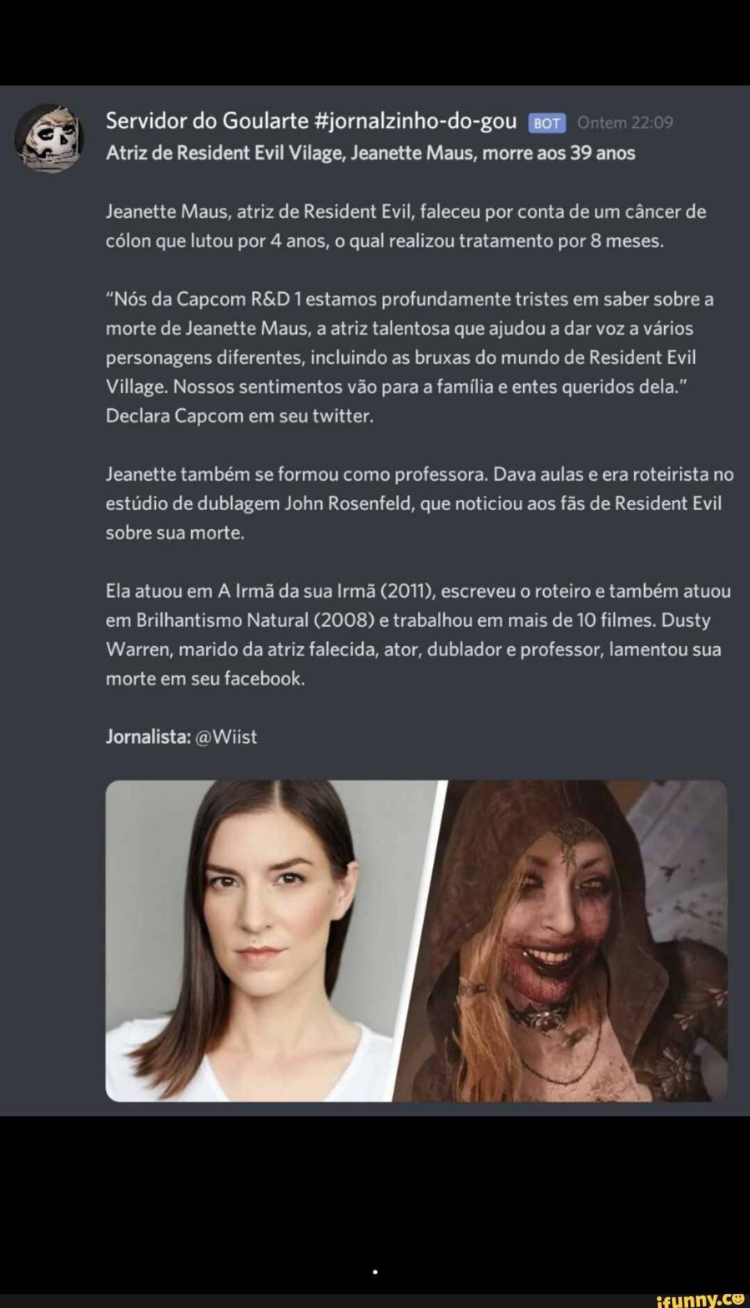 Servidor do Goularte &jornalzinho-do-gou nem 2>:
Atriz de Resident Evil Vilage, Jeanette Maus, morre aos 39 anos
Jeanette Maus, atriz de Resident Evil, faleceu por conta de um câncer de cólon que lutou por 4 anos, o qual realizou tratamento por 8 meses.
"Nós da Capcom 1 estamos profundamente tristes em saber sobre a morte de Jeanette Maus, a atriz talentosa que ajudou a dar voz a vários personagens diferentes, incluindo as bruxas do mundo de Resident Evil
Village. Nossos sentimentos vão para a família e entes queridos dela."
Declara Capcom em seu twitter.
Jeanette também se formou como professora. Dava aulas e era roteirista no estúdio de dublagem John Rosenfeld, que noticiou aos fãs de Resident Evil sobre sua morte.
Ela atuou em A Irmã da sua Irmã (2011), escreveu o roteiro e também atuou em Brilhantismo Natural (2008) e trabalhou em mais de 10 filmes. Dusty
Warren, marido da atriz falecida, ator, dublador e professor, lamentou sua morte em seu facebook.
Jornalista: oWiist - .