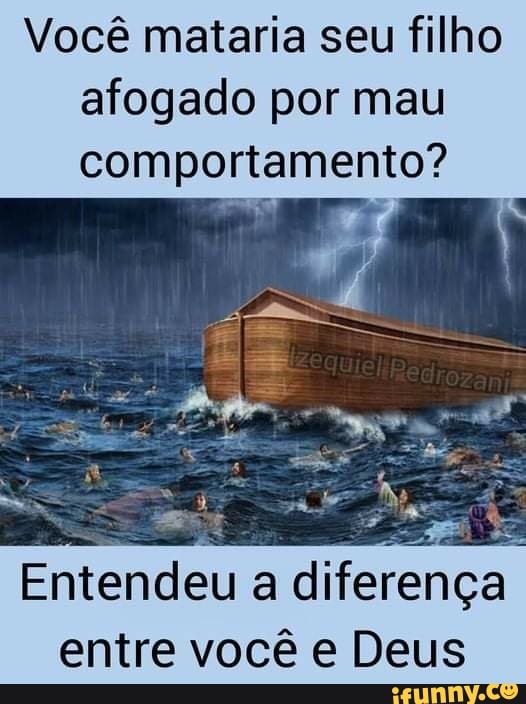 Você mataria seu filho afogado por mau comportamento?
Entendeu a diferença entre você e Deus