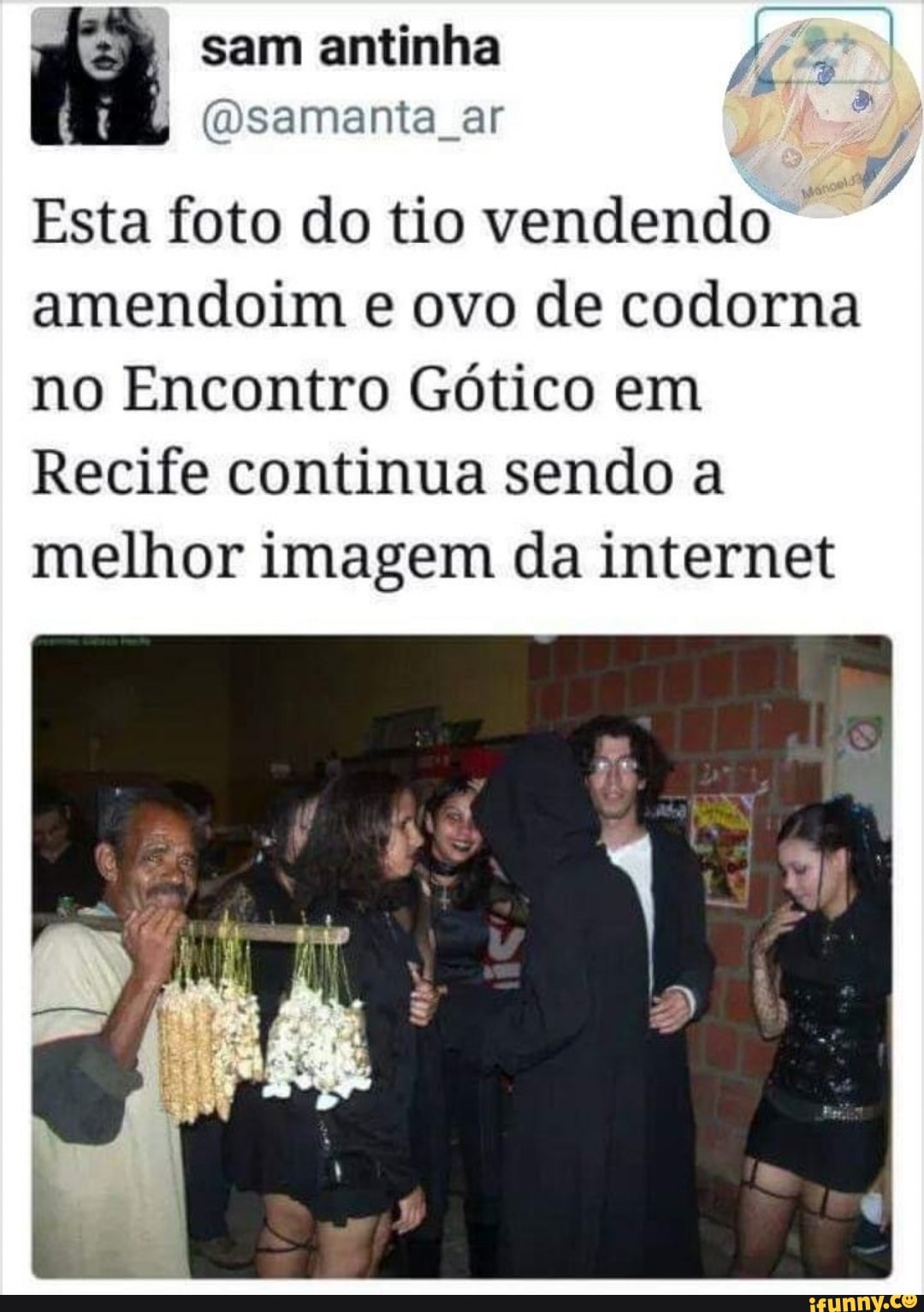 ht sam antinha (Osamanta ar
(Dsamanta ar
Esta foto do tio vendendo amendoim e ovo de codorna
no Encontro Gótico em
Recife continua sendo a melhor imagem da internet