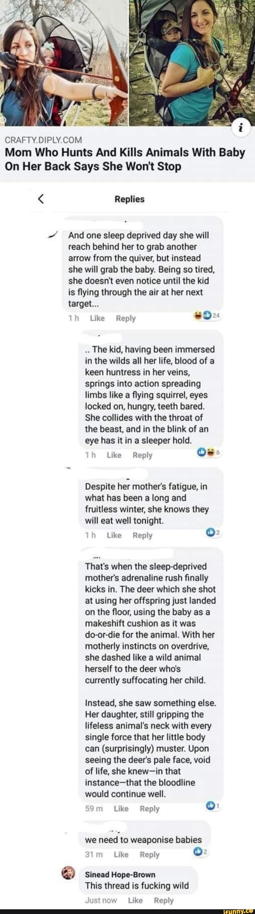 CRAFTY.DIPLY.COM
Mom Who Hunts And Kills Animals With Baby
On Her Back Says She Won't Stop Replies
And one sleep deprived day she will
reach behind her to grab another
arrow from the quiver, but instead
she will grab the baby. Being so tired,
she doesn't even notice until the kid
is flying through the air at her next
lh Like Reply
The kid, having been immersed
in the wilds all her life, blood of a
keen huntress in her veins,
springs into action spreading
limbs like a flying squirrel, eyes
locked on, hungry, teeth bared.
She collides with the throat of
the beast, and in the blink of an
eye has it in a sleeper hold.
Like Reply
Despite her mother's fatigue, in
what has been a long and
fruitless winter, she knows they