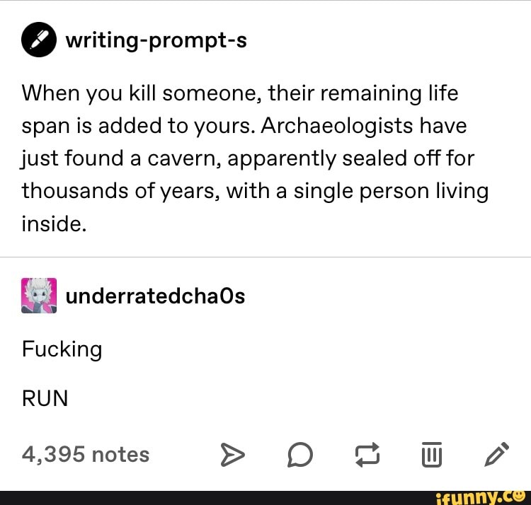 Q writing-prompt-s
When you kill someone, their remaining life
span is added to yours. Archaeologists have
just found a cavern, apparently sealed off for
thousands of years, with a single person living
inside.
Fucking