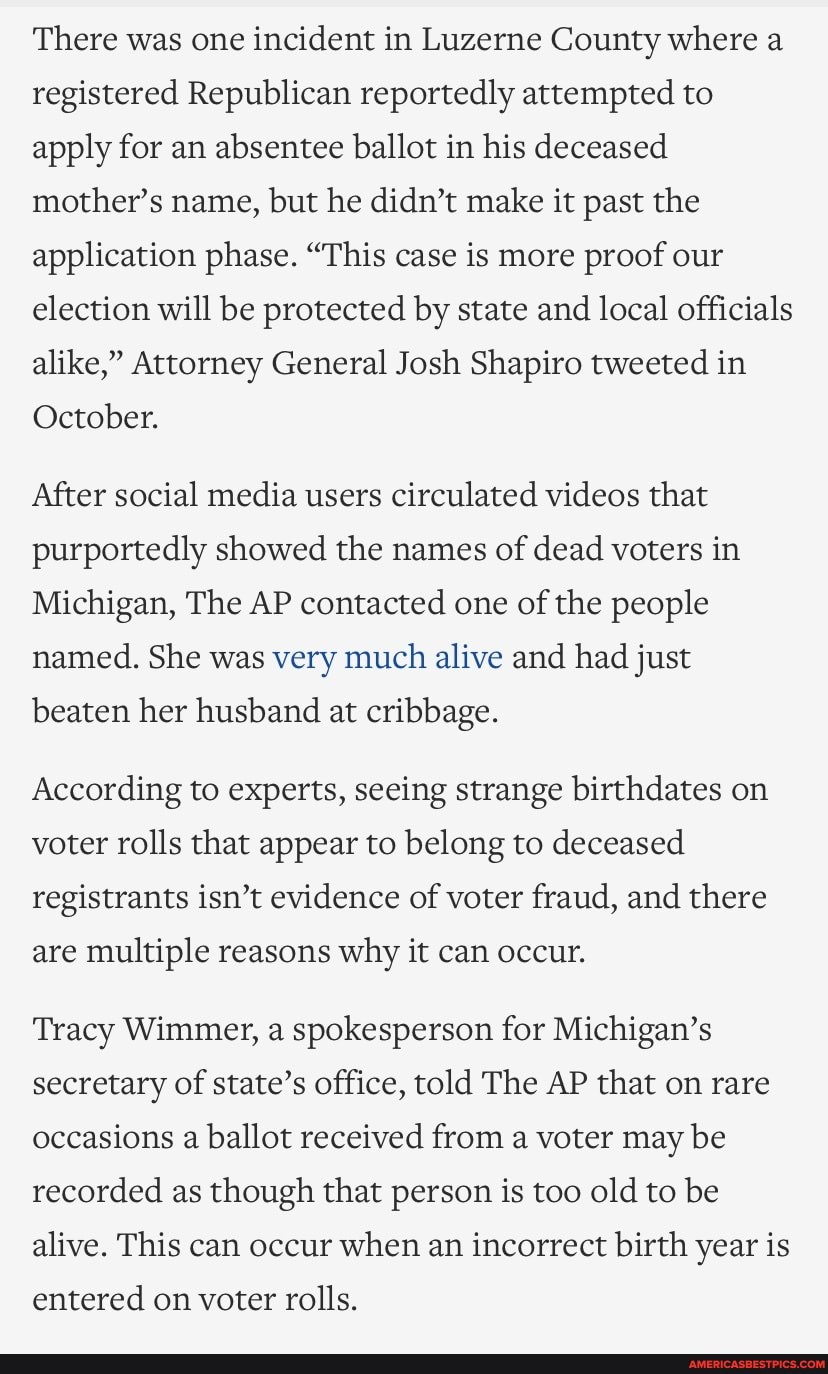 There was one incident in Luzerne County where a registered Republican reportedly attempted to apply for an absentee ballot in his deceased mother's name, but he didn't make it past the application phase. "This case is more proof our election will be protected by state and local officials alike," Attorney General Josh Shapiro tweeted in
October.
After social media users circulated videos that purportedly showed the names of dead voters in
Michigan, The AP contacted one of the people named. She was very much alive and had just
beaten her husband at cribbage.
According to experts, seeing strange birthdates on voter rolls that appear to belong to deceased registrants isn't evidence of voter fraud, and there
are multiple reasons why it can occur.
Tracy Wimmer, a spokesperson for Michigan's secretary of state's office, told The AP that on rare occasions a ballot received from a voter may be recorded as though that person is too old to be alive. This can occur when an incorrect birth year is
entered on voter rolls.