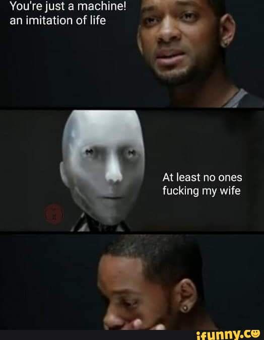 You're just a machine! an imitation of life
At least no ones fucking my wife
