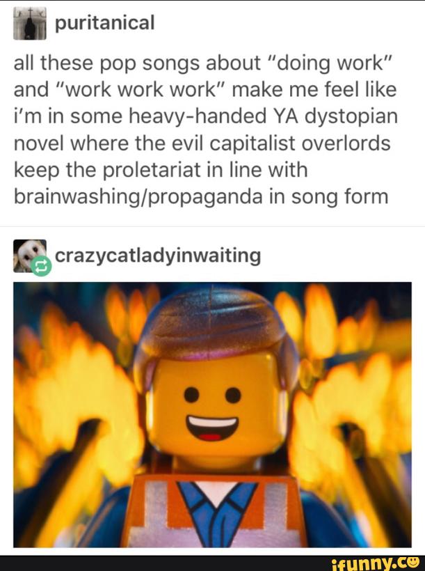 n puritanical
all these pop songs about "doing work"
and “work work work" make me feel like
i’m in some heavy-handed YA dystopian
novel where the evil capitalist overlords
keep the proletariat in line with
brainwashing/propaganda in song form