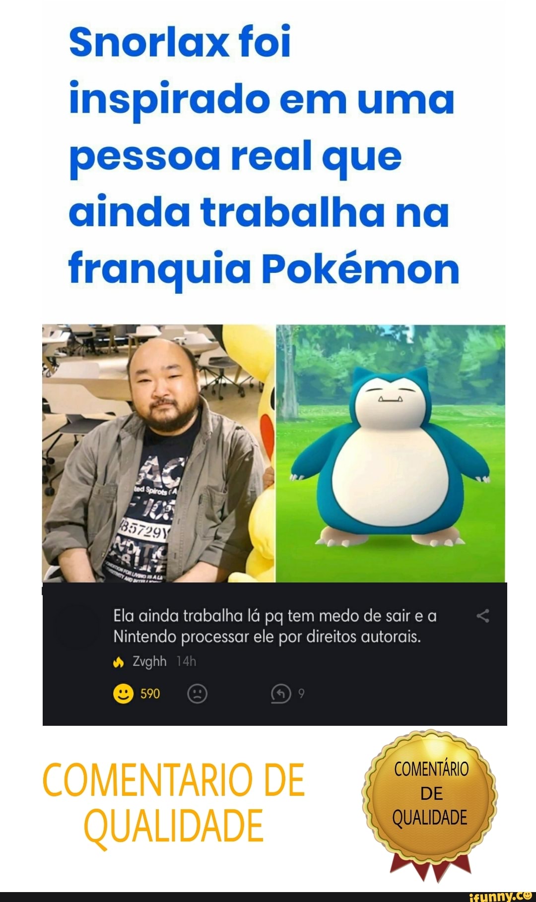 Snorlax foi inspirado em uma pessoa real que ainda trabalha na franquia Pokémon
Ela ainda trabalha lá pg tem medo de sair e a
Nintendo processar ele por direitos autorais.
CORENTÁRIO
DE
QUALIDADE
Zyghh
O 5%
COMENTÁRIO DE
QUALIDADE