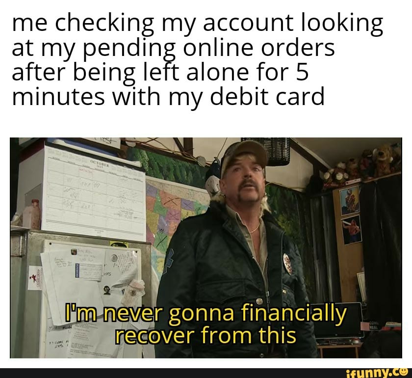me checking my account looking
at my pending online orders
after being left alone for 5
minutes with my debit card
wer gonna financially
yecover from this