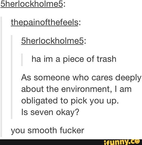 oherlockholmes:
thepainofthefeels:
ha im a piece of trash
As someone who cares deeply
about the environment, I am
obligated to pick you up.
Is seven okay?
you smooth fucker