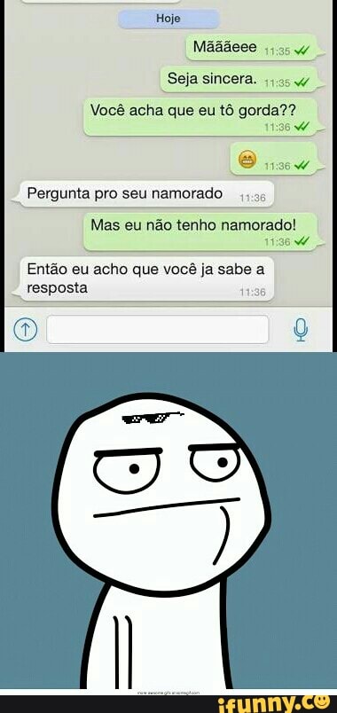 Seja sincera.
Você acha que eu tô gorda??
i
Pergunta pro seunamorado
4.95
Mas eu nao tenho namorado!
11:96 W
Então eu acho que você ja sabe a
resposta