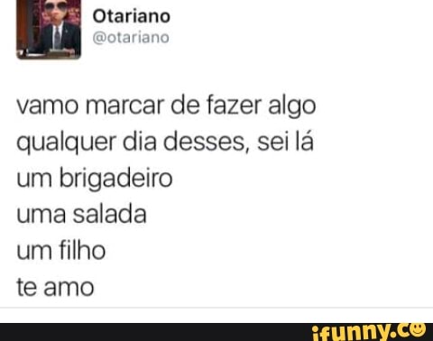 vamo marcar de fazer algo
qualquer dia desses, sei lá
um brigadeiro
uma salada
um filho
teamo