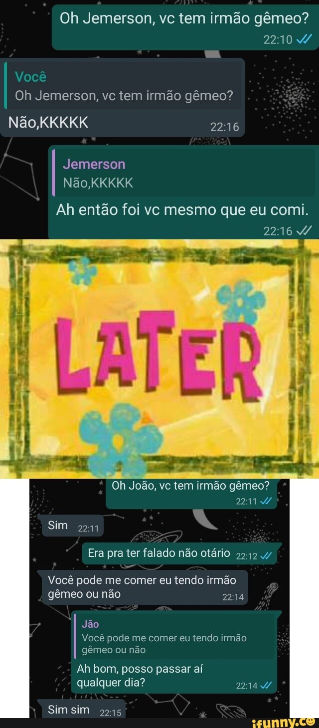 Oh Jemerson, vc tem irmão gêmeo?
2210
Você
Oh Jemerson, vc tem irmão gêmeo?
Não,
Jemerson
Não KKKKK
Ah então foi vc mesmo que eu comi.
2216
Oh João, vc tem irmão gêmeo?
Sim 2211
Era pra ter falado não otário
Você pode me comer eu tendo irmão gêmeo ou não 244
Jão
Você pode me comer eu tendo irmão gêmeo ou não
Ah bom, posso passar aí qualquer dia? 2214
Sim sim 5245