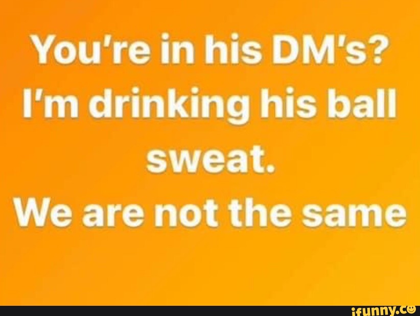 You're in his DM's? I'm drinking his ball sweat. We are not the same