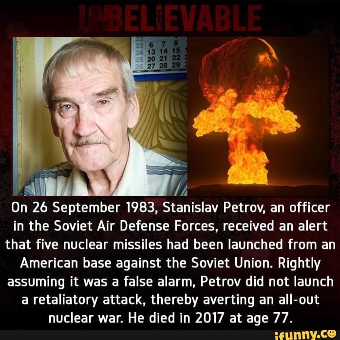 7
On 26 September 1983, Stanislav Petrov, an officer
in the Soviet Air Defense Forces, received an alert
that five nuclear missiles had been launched from an
American base against the Soviet Union. Rightly
assuming it was a false alarm, Petrov did not launch
a retaliatory attack, thereby averting an all-out
nuclear war. He died in 2017 at age 77.