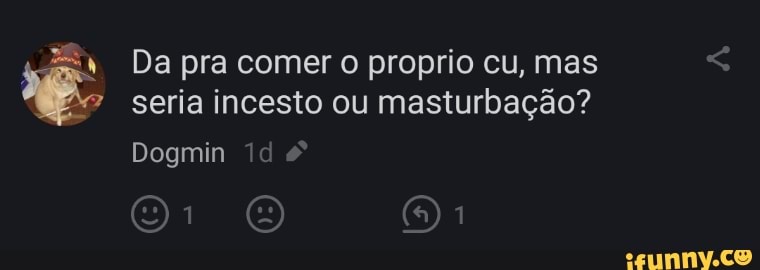 4 Da pra comer o proprio cu, mas seria incesto ou masturbação?
Dogmin id
1 1