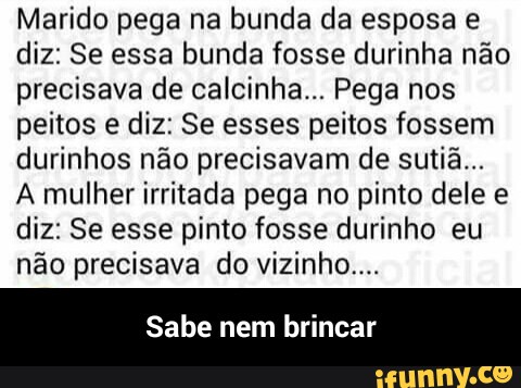 Marido pega na bunda da esposa e
diz: Se essa bunda fosse durinha não
precisava de calcinha... Pega nos
peitos e diz: Se esses peitos fossem
durinhos não precisavam de sutiã...
A mulher irritada pega no pinto dele e
diz: Se esse pinto fosse durinho eu
não precisava do vizinho...
Sabe nem brincar - Sabe nem brincar