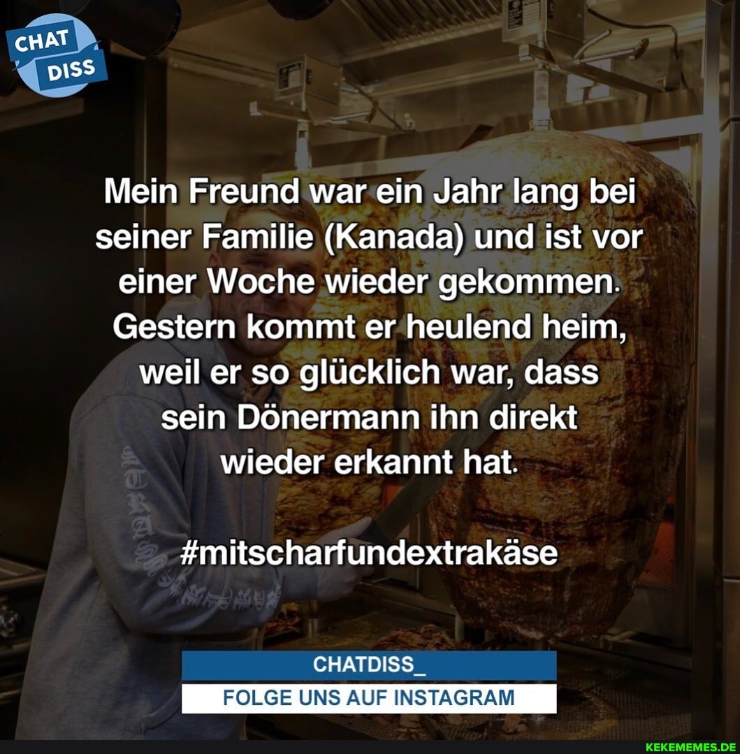 cHAT PP,
Mein Freund war'ein Jahr lang bei seiner Familie (Kanada) und ist vor einer Woche wieder gekommen.
Gestern kommt er'heulend heim, weil er so glücklich war, dass sein Dönermann ihn direkt wieder erkannt hat.
#mitscharfundextrakäse
CHATDISS_
FOLGE UNS AUF INSTAGRAM