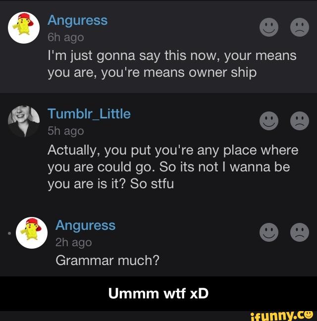 I'm just gonna say this now, your means
you are, you're means owner ship
“gh
5h ago
Actually, you put you're any place where
you are could go. So its not I wanna be
you are is it? So stfu
Grammar much?
Ummm wtf xD - Ummm wtf xD