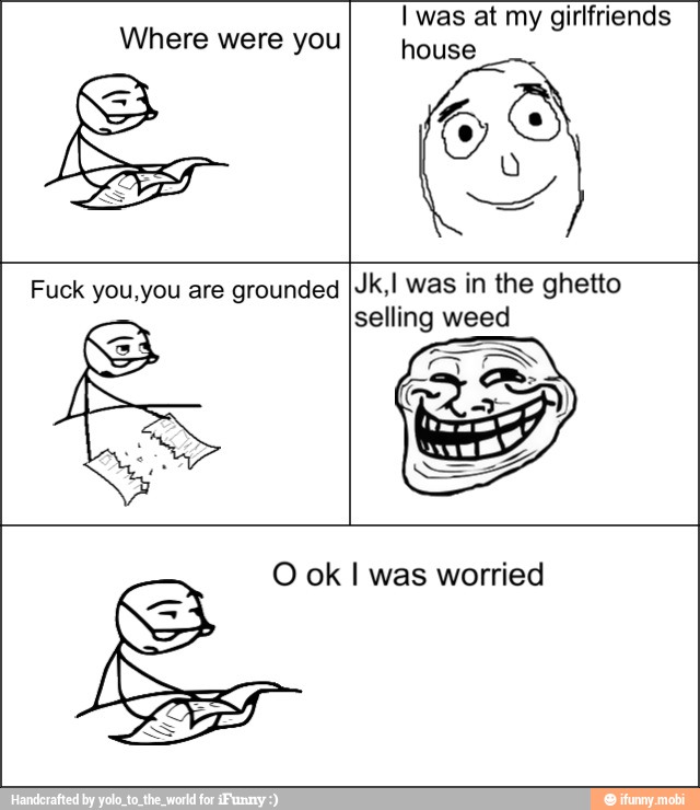 Where were you
I was at my girlfriends
house
Fuck you,you are grounded Jk,I was in the ghetto
selling weed