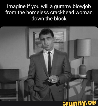 Imagine if you will a gummy blowjob from the homeless crackhead woman