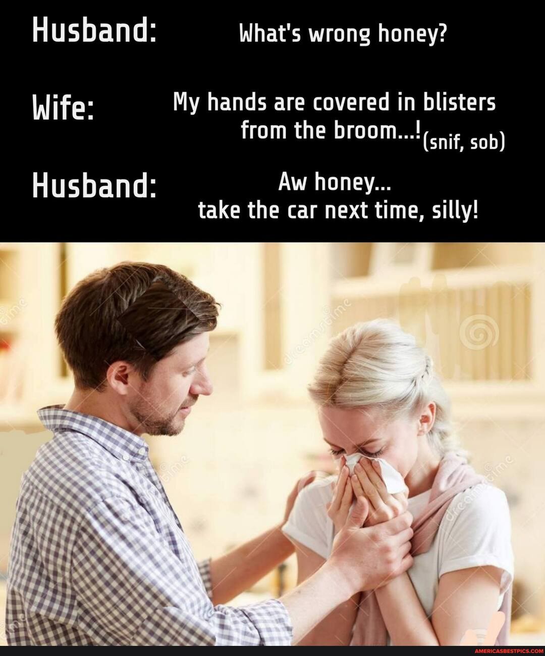 Husband: What's wrong honey?
Wife: My hands are covered in blisters
(snif sob)
from the broom..
Husband: Aw honey...
take the car next time, silly!