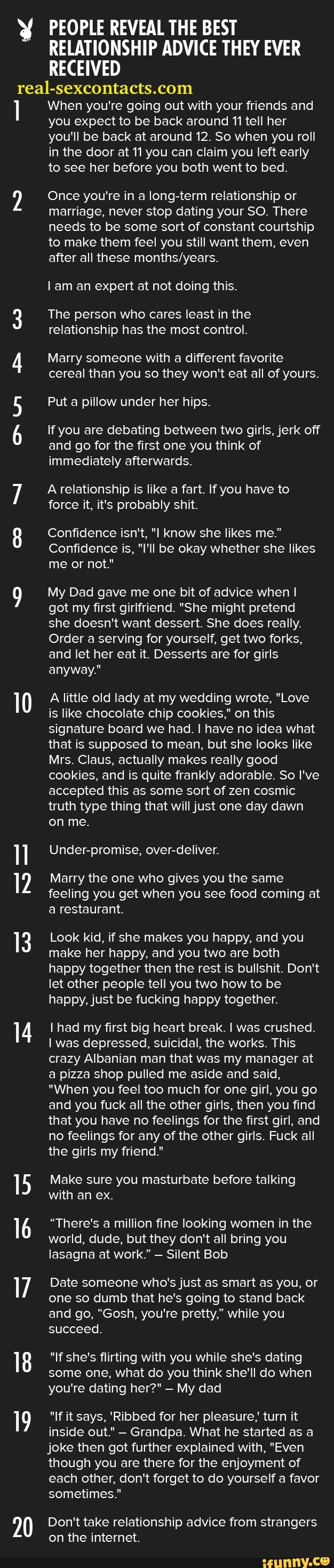 y PEOPLE REVEAL THE BEST
RELATIONSHIP ADVICE THEY EVER
RECEIVED
real-sexcontacts.com
I
AS
A
I
When you're going out with your friends and
you expect to be back around 11 tell her
you'll be back at around 12. So when you roll
in the door at 11 you can claim you left early
to see her before you both went to bed.
Once you're in a long-term relationship or
marriage, never stop dating your SO. There
needs to be some sort of constant courtship
to make them feel you still want them, even
after all these months/years.
lam an expert at not doing this.
The person who cares least in the
relationship has the most control.
Marry someone with a different favorite
cereal than you so they won't eat all of yours.
Put a pillow under her hips.
If you are debating between two girls, jerk off
and go for the first one you think of
immediately afterwards.
A relationship is like a fart. If you have to
force it, it's probably shit.
Confidence isn't, "I know she likes me."
Confidence is, "I'll be okay whether she likes
me or not"
My Dad gave me one bit of advice when I
got my first girlfriend. "She might pretend
she doesn't want dessert. She does really.
Order a serving for yourself, get two forks,
and let her eat it. Desserts are for girls
anyway."