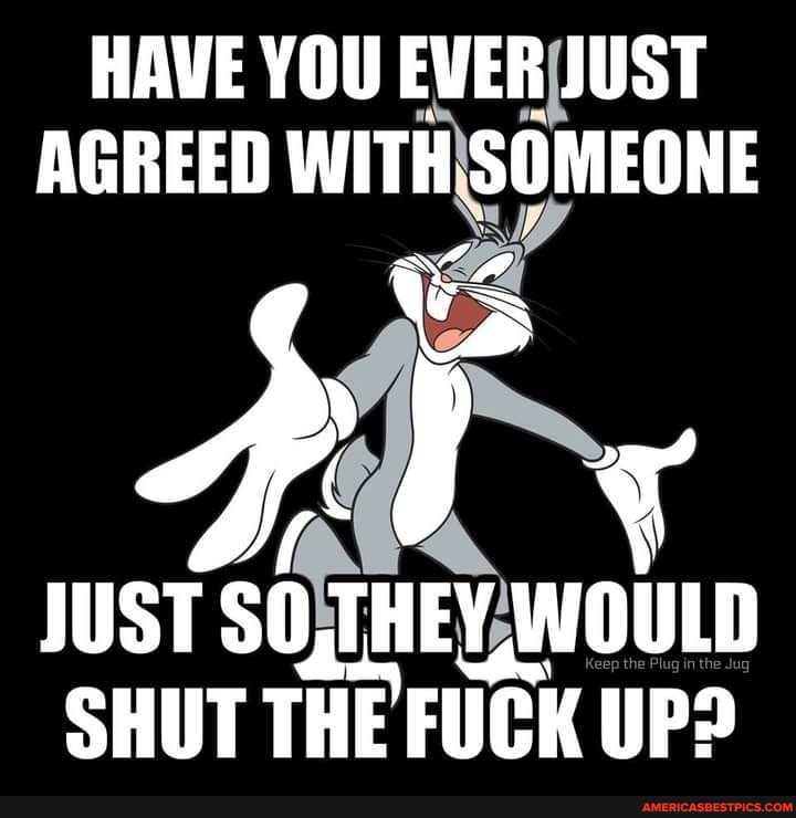 HAVE YOU EVER JUST AGREED WITH SOMEONE
BY
JUST SO,THEY, WOULD SHUT THE FUCK UP?