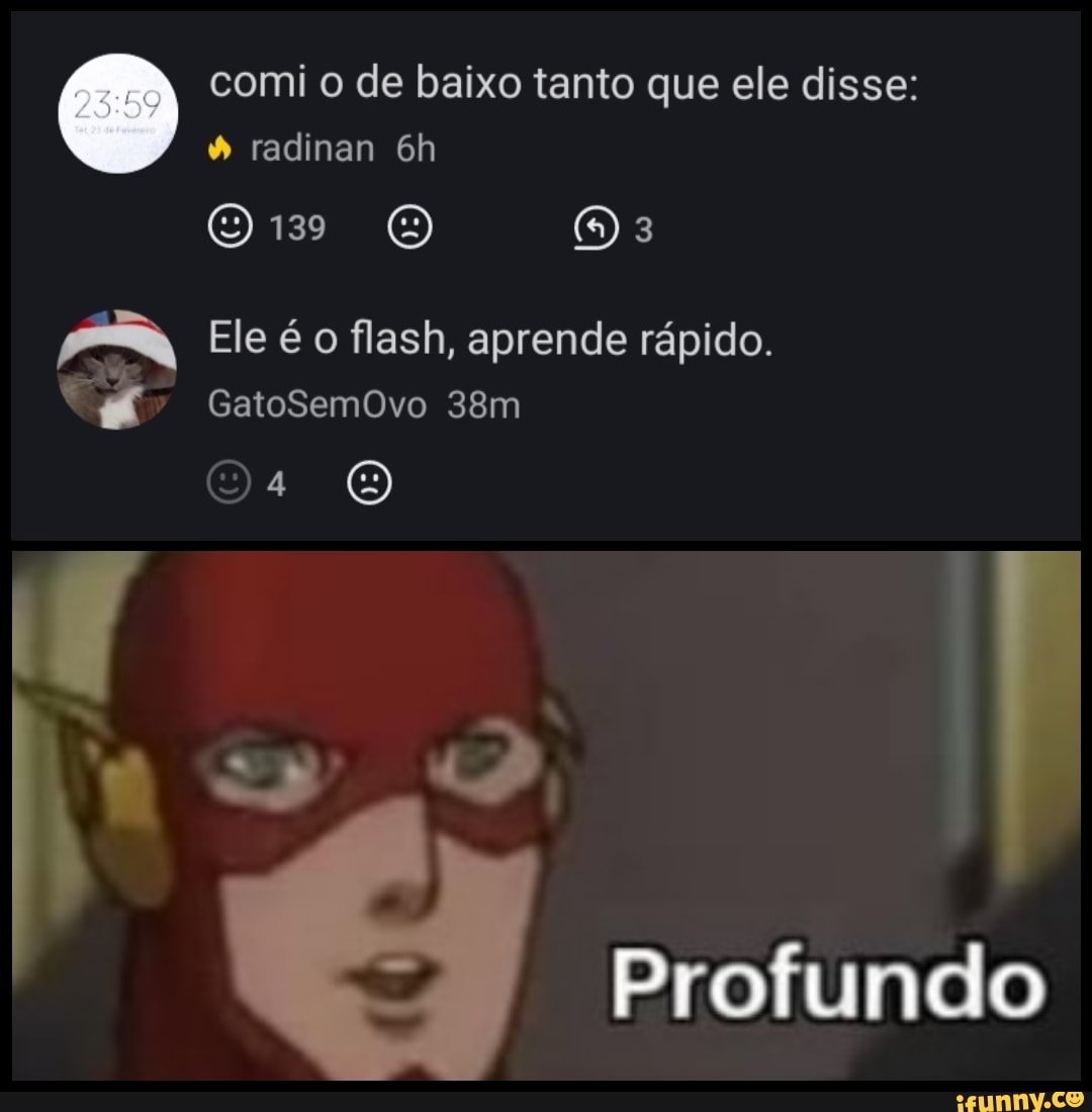 comi o de baixo tanto que ele disse: radinan
139 OE
Ele é o flash, aprende rápido.
GatoSemOvo
Os
Profundo