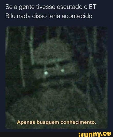 Se a gente tivesse escutado o ET
Bilu nada disso teria acontecido
Apenas busquem conhecimento.