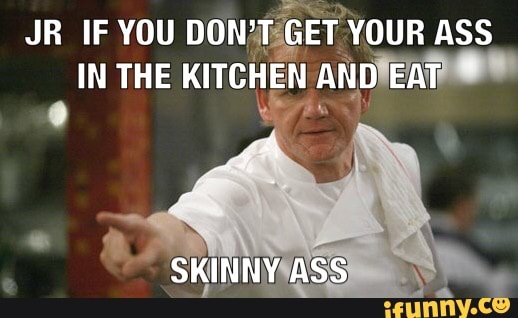 JR IF YOU DON'T GET YOUR ASS IN THE KITCHEN AND EAT
SKINNY ASS