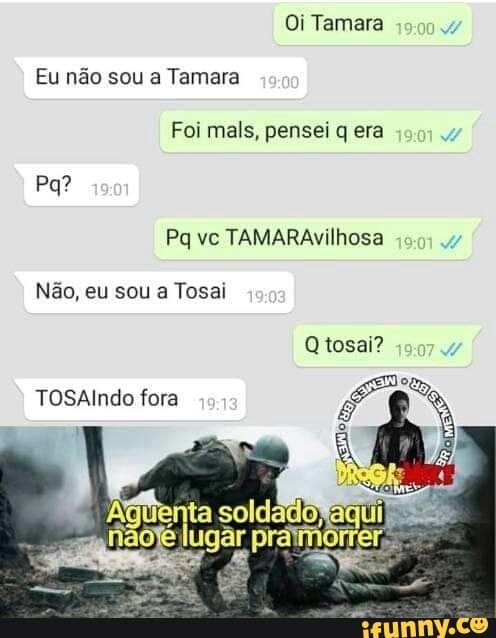 Oi Tamara
Eu não sou a Tamara
Foi mais, pensei q era
Pq vc TAMARA Não, eu sou a Tosai
Qtosai?
TAÇA
TOSAlndo fora