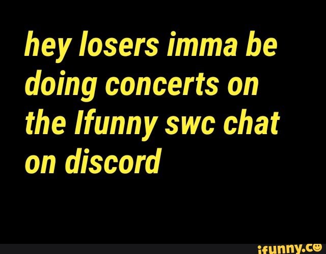 hey losers imma be
doing concerts on
the Ifunny swc chat
on discord