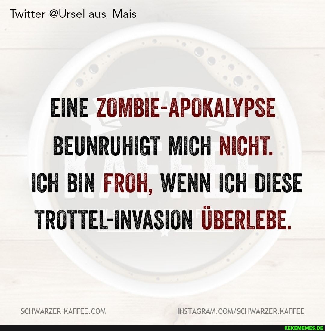 Twitter @Ursel aus_Mais
EINE ZOMBIE-APOKALYPSE BEUNRUHIGT MICH NICHT.
ICH BIN FROH, WENN ICH DIESE TROTTEL-INVASION ÜBERLEBE.
COM