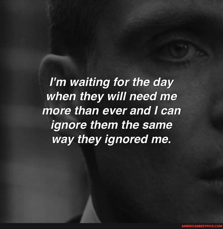 I'm waiting for the day when they will need me more than ever and can ignore them the same way they ignored me.