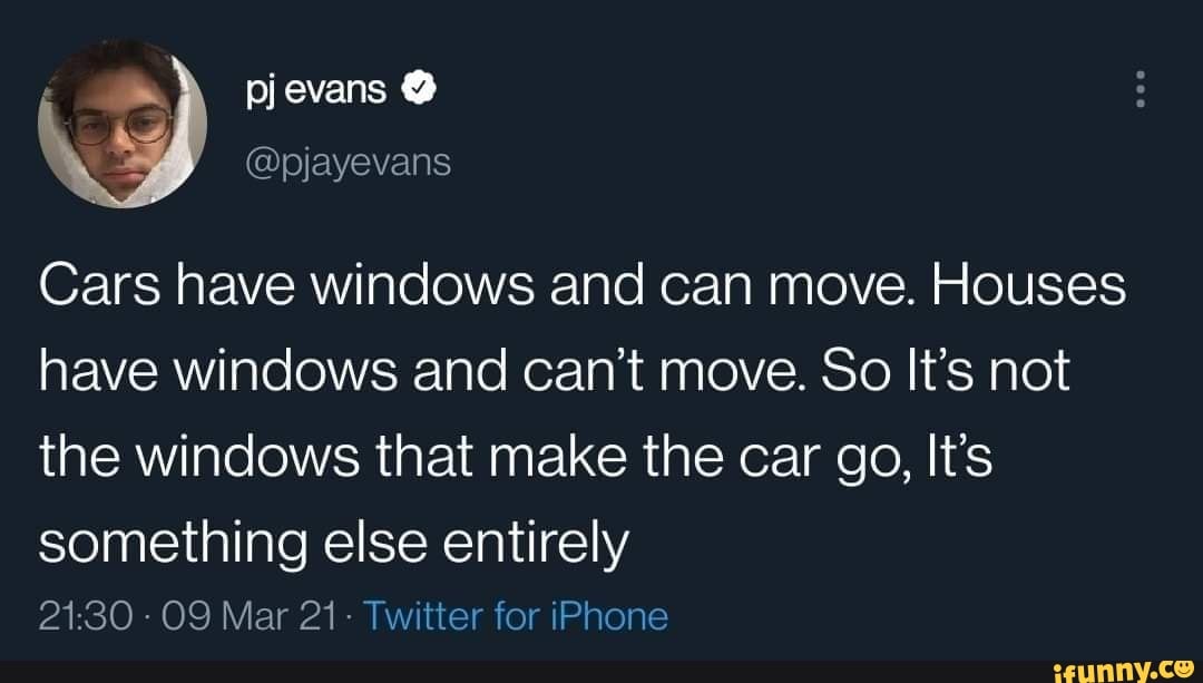 evans
@pjayevans
Cars have windows and can move. Houses have windows and can't move. So It's not the windows that make the car go, It's
something else entirely
Mar 21- Twitter for iPhone