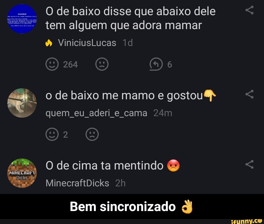O de baixo disse que abaixo dele tem alguem que adora mamar
& Viniciuslucas ld
264
o de baixo me mamo e gostou
quem eu aderi e cama
O de cima ta mentindo
MinecraftDicks
Bem sincronizado dj - Bem sincronizado 👌