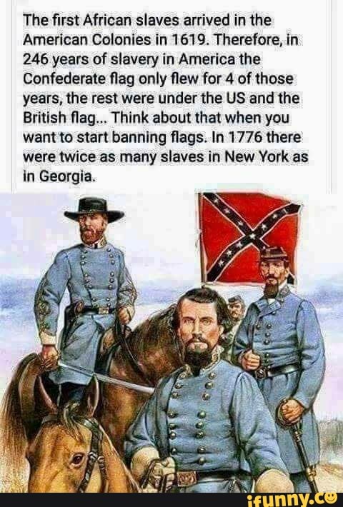 The first African slaves arrived in the
American Colonies in 1619. Therefore, in
246 years of slavery in America the
Confederate flag only flew for 4 of those
years, the rest were under the US and the
British flag... Think about that when you
want'to start banning flags. In 1776 there
were twice as many slaves in New York as
in Georgia.